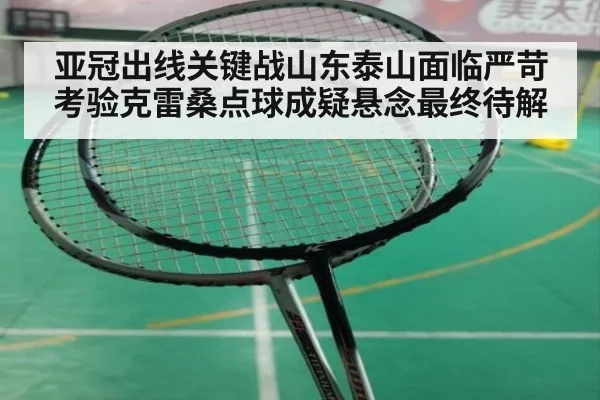 亚冠出线关键战山东泰山面临严苛考验克雷桑点球成疑悬念最终待解
